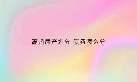 离婚房产划分债务怎么分(离婚时分割的房产属于债权还是物权)